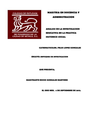 MAESTRIA EN DOCENCIA Y
ADMINISTRACION
ANALISIS DE LA INVESTIGACION
EDUCATIVA EN LA PRACTICA
HISTORICO SOCIAL
CATEDRATICO:DR. FELIX LOPEZ GONZALEZ
ENSAYO: ENFOQUES DE INVESTIGACION
QUE PRESENTA;
MAESTRANTE ROCIO GONZALEZ MARTINEZ
EL ORO MEX. 4 DE SEPTIEMBRE DE 2013.
 