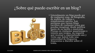 ¿Sobre qué puedo escribir en un blog?
• Literalmente un blog puede ser
de cualquier cosa, de fotografía,
de audios, de videos o
simplemente escrito. Las
personas que tienen blogs
escriben de cualquier tema que
puedas imaginar, desde política
hasta de su jardín o mascotas.
Piensa en cualquier pasatiempo o
interés que tengas, no importa
qué inusual o especializado sea y
verás que habrá toda una
comunidad de blogueros
dispuestos a discutir sobre el
tema.
21/11/2015 ROMERO ORTIZ FERNANDO 1RM12 IPN ESCA Santo Tomas 10
 