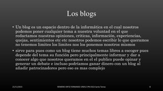 Los blogs
• Un blog es un espacio dentro de la informática en el cual nosotros
podemos poner cualquier tema a nuestra voluntad en el que
redactamos nuestras opiniones, criticas, información, experiencias,
quejas, sentimientos etc etc nosotros podemos escribir lo que queramos
no tenemos limites los limites nos los ponemos nosotros mismos
• sirve para pues como un blog tiene muchos temas libres a escoger pues
depende del tema su función pero principalmente informar y dar a
conocer algo que nosotros queramos en el el publico puede opinar y
generar un debate e incluso podríamos ganar dinero con un blog al
añadir patrocinadores pero eso es mas complejo
21/11/2015 ROMERO ORTIZ FERNANDO 1RM12 IPN ESCA Santo Tomas 8
 