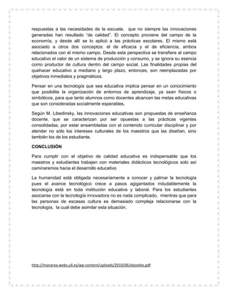 respuestas a las necesidades de la escuela, que no siempre las innovaciones
generadas han resultado “de calidad”. El concepto proviene del campo de la
economía, y desde allí se lo aplicó a las prácticas escolares. El mismo está
asociado a otros dos conceptos: el de eficacia y el de eficiencia, ambos
relacionados con el mismo campo. Desde esta perspectiva se transfiere al campo
educativo el valor de un sistema de producción y consumo, y se ignora su esencia
como productor de cultura dentro del campo social. Las finalidades propias del
quehacer educativo a mediano y largo plazo, entonces, son reemplazadas por
objetivos inmediatos y pragmáticos.
Pensar en una tecnología que sea educativa implica pensar en un conocimiento
que posibilite la organización de entornos de aprendizaje, ya sean físicos o
simbólicos, para que tanto alumnos como docentes alcancen las metas educativas
que son consideradas socialmente esperables.
Según M. Libedinsky, las innovaciones educativas son propuestas de enseñanza
docente, que se caracterizan por ser opuestas a las prácticas vigentes
consolidadas, por estar ensambladas con el contenido curricular disciplinar y por
atender no sólo los intereses culturales de los maestros que las diseñan, sino
también los de los estudiante.
CONCLUSIÓN
Para cumplir con el objetivo de calidad educativa es indispensable que los
maestros y estudiantes trabajen con materiales didácticos tecnológicos solo así
caminaremos hacia el desarrollo educativo
La humanidad está obligada necesariamente a conocer y palmar la tecnología
pues el avance tecnológico crece a pasos agigantados indudablemente la
tecnología está en toda institución educativa y laboral. Para los estudiantes
asociarse con la tecnología innovadora no es nada complicado, mientras que para
las personas de escasas cultura es demasiado compleja relacionarse con la
tecnología, la cual debe asimilar esta situación.

http://manarea.webs.ull.es/wp-content/uploads/2010/06/ebookte.pdf

 