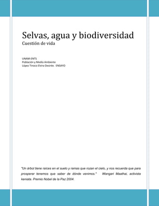 Selvas, agua y biodiversidad
Cuestión de vida
UNAM-ENTS
Población y Medio Ambiente
López Tinoco Elvira Desirée. ENSAYO
"Un árbol tiene raíces en el suelo y ramas que rozan el cielo, y nos recuerda que para
prosperar tenemos que saber de dónde venimos." Wangari Maathai, activista
keniata. Premio Nobel de la Paz 2004.
 