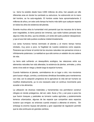 La tierra ha existido desde hace 4,650 millones de años, han pasado por ella
diferentes eras en donde ha cambiado su estructura, ha sobrevivido sin la mano
del hombre, se ha auto-regulado. El hombre existe hace aproximadamente 2
millones de años y en este corto tiempo ha hecho más daño que cualquier especie
en todos los años de existencia del planeta.
Durante muchos años la humanidad vivió pensando que los recursos de la tierra
eran inagotables, la tierra parecía tan inmensa, que nadie hubiera pensado hace
algunos miles de años, que los árboles y el verde del suelo pudieran desaparecer;
y que el azul del cielo pudiera ocultarse indeterminadamente.
Los seres humanos hemos dominado el planeta y al mismo tiempo hemos
olvidado, muy poco a poco, la fragilidad de nuestra existencia como especie.
Pareciera que al tener el control de los recursos naturales nos pensamos únicos e
infinitamente poderosos. La realidad es que sólo somos un eslabón de una cadena
de vida.
La tierra está sufriendo un desequilibrio ecológico, las relaciones entre sus
elementos naturales han sido alteradas, la existencia de plantas, animales, y otros
seres vivos está en riesgo y desde luego la especie humana.
Cuando habitamos el planeta, caminábamos de un lugar a otro; nos movíamos
para buscar refugio, comida y condiciones climáticas favorables para mantenernos
con vida; con la adopción progresiva de la agricultura la vida del ser humano se
modificó drásticamente, ya no era necesario estar en continuo movimiento para
acceder a los alimentos.
La utilización de diversos materiales y herramientas nos permitieron construir
refugios en donde protegernos, del sol, calor, lluvia y frío; y así poco a poco los
que fueron bosques y pastizales se tornaron suelos agrícolas y posteriormente
terrenos urbanizados, algunas de las especie que compartían esos espacios
tuvieron que emigrar; es entonces cuando empezó a alterarse el entorno. Sin
embargo la enorme riqueza del planeta y gran capacidad de regulación permitió
que la vida continuara sin grandes cambios.
 