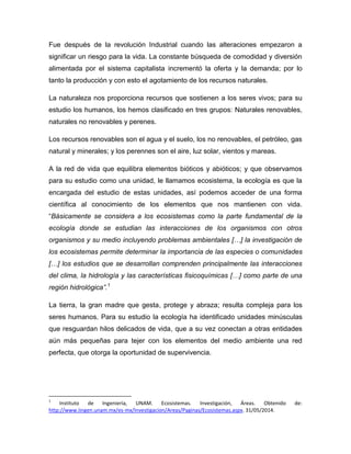 Fue después de la revolución Industrial cuando las alteraciones empezaron a
significar un riesgo para la vida. La constante búsqueda de comodidad y diversión
alimentada por el sistema capitalista incrementó la oferta y la demanda; por lo
tanto la producción y con esto el agotamiento de los recursos naturales.
La naturaleza nos proporciona recursos que sostienen a los seres vivos; para su
estudio los humanos, los hemos clasificado en tres grupos: Naturales renovables,
naturales no renovables y perenes.
Los recursos renovables son el agua y el suelo, los no renovables, el petróleo, gas
natural y minerales; y los perennes son el aire, luz solar, vientos y mareas.
A la red de vida que equilibra elementos bióticos y abióticos; y que observamos
para su estudio como una unidad, le llamamos ecosistema, la ecología es que la
encargada del estudio de estas unidades, así podemos acceder de una forma
científica al conocimiento de los elementos que nos mantienen con vida.
“Básicamente se considera a los ecosistemas como la parte fundamental de la
ecología donde se estudian las interacciones de los organismos con otros
organismos y su medio incluyendo problemas ambientales […] la investigación de
los ecosistemas permite determinar la importancia de las especies o comunidades
[…] los estudios que se desarrollan comprenden principalmente las interacciones
del clima, la hidrología y las características fisicoquímicas […] como parte de una
región hidrológica”.1
La tierra, la gran madre que gesta, protege y abraza; resulta compleja para los
seres humanos. Para su estudio la ecología ha identificado unidades minúsculas
que resguardan hilos delicados de vida, que a su vez conectan a otras entidades
aún más pequeñas para tejer con los elementos del medio ambiente una red
perfecta, que otorga la oportunidad de supervivencia.
1
Instituto de Ingeniería, UNAM. Ecosistemas. Investigación, Áreas. Obtenido de:
http://www.iingen.unam.mx/es-mx/Investigacion/Areas/Paginas/Ecosistemas.aspx. 31/05/2014.
 