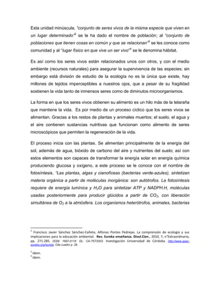 Esta unidad minúscula, “conjunto de seres vivos de la misma especie que viven en
un lugar determinado”2
se le ha dado el nombre de población; al “conjunto de
poblaciones que tienen cosas en común y que se relacionan”3
se les conoce como
comunidad y al “lugar físico en que vive un ser vivo”4
se le denomina hábitat.
Es así como los seres vivos están relacionados unos con otros, y con el medio
ambiente (recursos naturales) para asegurar la supervivencia de las especies; sin
embargo está división de estudio de la ecología no es la única que existe, hay
millones de tejidos imperceptibles a nuestros ojos, que a pesar de su fragilidad
sostienen la vida tanto de inmensos seres como de diminutos microorganismos.
La forma en que los seres vivos obtienen su alimento es un hilo más de la telaraña
que mantiene la vida. Es por medio de un proceso cíclico que los seres vivos se
alimentan. Gracias a los restos de plantas y animales muertos; el suelo, el agua y
el aire contienen sustancias nutritivas que funcionan como alimento de seres
microscópicos que permiten la regeneración de la vida.
El proceso inicia con las plantas. Se alimentan principalmente de la energía del
sol, además de agua, bióxido de carbono del aire y nutrientes del suelo; así con
estos elementos son capaces de transformar la energía solar en energía química
produciendo glucosa y oxígeno, a este proceso se le conoce con el nombre de
fotosíntesis. “Las plantas, algas y cianofíceas (bacterias verde-azules), sintetizan
materia orgánica a partir de moléculas inorgánica: son autótrofos. La fotosíntesis
requiere de energía lumínica y H2O para sintetizar ATP y NADPH.H, moléculas
usadas posteriormente para producir glúcidos a partir de CO2, con liberación
simultánea de O2 a la atmósfera. Los organismos heterótrofos, animales, bacterias
2
Francisco Javier Sánchez Sánchez-Cañete, Alfonso Pontes Pedrejas. La comprensión de ecología y sus
implicaciones para la educación ambiental. Rev. Eureka enseñanza. Divul.Cien., 2010, 7, n°Extraordinario,
pp. 271-285. ISSN: 1697-011X. DL: CA-757/2003. Investigación Universidad de Córdoba. http://www.apac-
eureka.org/revista. Cita cuadro p. 28.
3
Idem.
4
Idem.
 