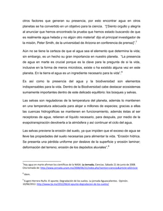 otros factores que generan su presencia, por esto encontrar agua en otros
planetas se ha convertido en un objetivo para la ciencia. “[„Siento orgullo y alegría
al anunciar que hemos encontrado la prueba que hemos estado buscando de que
es realmente agua helada y no algún otro material‟ dijo el principal investigador de
la misión, Peter Smith, de la universidad de Arizona en conferencia de prensa]”.7
Aún no se tiene la certeza de que el agua sea el elemento que determina la vida;
sin embargo, es un hecho su gran importancia en nuestro planeta. “La presencia
de agua en marte es crucial porque es la clave para la pregunta de si la vida,
inclusive en la forma de meros microbios, existe o ha existido alguna vez en este
planeta. En la tierra el agua es un ingrediente necesario para la vida”.8
Es así como la presencia del agua y la biodiversidad son elementos
indispensables para la vida. Dentro de la Biodiversidad cabe destacar ecosistemas
sumamente importantes dentro de este delicado equilibrio: los bosques y selvas.
Las selvas son reguladoras de la temperatura del planeta, además lo mantienen
en una temperatura adecuada para alojar a millones de especies; gracias a ellas
las cuencas hidrográficas se mantienen en funcionamiento, además éstas al ser
receptoras de agua, retienen el líquido necesario, para después, por medio de la
evapotranspiración devolverla a la atmósfera y así continuar el ciclo del agua.
Las selvas previene la erosión del suelo, ya que impiden que el exceso de agua se
lleve las propiedades del suelo necesarias para alimentar la vida. “Erosión hídrica.
Se presenta una pérdida uniforme por deslave de la superficie y erosión laminar;
deformación del terreno; erosión de los depósitos aluviales”.9
7
Hay agua en marte afirman los científicos de la NASA. La Jornada, Ciencias. Sábado 21 de junio de 2008.
Cita tomada de: http://www.jornada.unam.mx/2008/06/21/index.php?section=ciencias&article=a02n1cie
8
Idem.
9
Eugeni Herrera Nuño. El apunte. Degradación de los suelos. La jornada Aguascalientes. Opinión.
10/06/2012. http://www.lja.mx/2012/06/el-apunte-degradacion-de-los-suelos/
 