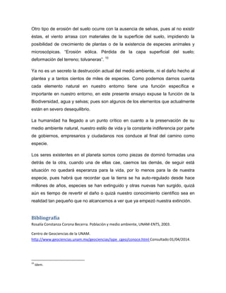 Otro tipo de erosión del suelo ocurre con la ausencia de selvas, pues al no existir
éstas, el viento arrasa con materiales de la superficie del suelo, impidiendo la
posibilidad de crecimiento de plantas o de la existencia de especies animales y
microscópicas. “Erosión eólica. Pérdida de la capa superficial del suelo;
deformación del terreno; tolvaneras”. 10
Ya no es un secreto la destrucción actual del medio ambiente, ni el daño hecho al
plantea y a tantos cientos de miles de especies. Como podemos darnos cuenta
cada elemento natural en nuestro entorno tiene una función específica e
importante en nuestro entorno, en este presente ensayo expuse la función de la
Biodiversidad, agua y selvas; pues son algunos de los elementos que actualmente
están en severo desequilibrio.
La humanidad ha llegado a un punto crítico en cuanto a la preservación de su
medio ambiente natural, nuestro estilo de vida y la constante indiferencia por parte
de gobiernos, empresarios y ciudadanos nos conduce al final del camino como
especie.
Los seres existentes en el planeta somos como piezas de dominó formadas una
detrás de la otra, cuando una de ellas cae, caemos las demás, de seguir está
situación no quedará esperanza para la vida, por lo menos para la de nuestra
especie, pues habrá que recordar que la tierra se ha auto-regulado desde hace
millones de años, especies se han extinguido y otras nuevas han surgido, quizá
aún es tiempo de revertir el daño o quizá nuestro conocimiento científico sea en
realidad tan pequeño que no alcancemos a ver que ya empezó nuestra extinción.
Bibliografía
Rosalía Constanza Corona Becerra. Población y medio ambiente, UNAM-ENTS, 2003.
Centro de Geociencias de la UNAM.
http://www.geociencias.unam.mx/geociencias/iype_cgeo/conoce.html Consultado 01/04/2014.
10
Idem.
 