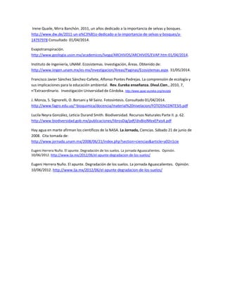 Irene Quaile, Mirra Banchón. 2011, un años dedicado a la importancia de selvas y bosques.
http://www.dw.de/2011-un-a%C3%B1o-dedicado-a-la-importancia-de-selvas-y-bosques/a-
14797978 Consultado 01/04/2014.
Evapotranspiración.
http://www.geologia.uson.mx/academicos/lvega/ARCHIVOS/ARCHIVOS/EVAP.htm 01/04/2014.
Instituto de Ingeniería, UNAM. Ecosistemas. Investigación, Áreas. Obtenido de:
http://www.iingen.unam.mx/es-mx/Investigacion/Areas/Paginas/Ecosistemas.aspx. 31/05/2014.
Francisco Javier Sánchez Sánchez-Cañete, Alfonso Pontes Pedrejas. La comprensión de ecología y
sus implicaciones para la educación ambiental. Rev. Eureka enseñanza. Divul.Cien., 2010, 7,
n°Extraordinario. Investigación Universidad de Córdoba. http://www.apac-eureka.org/revista
J. Monza, S. Signorelli, O. Borsani y M Sainz. Fotosíntesis. Consultado 01/04/2014.
http://www.fagro.edu.uy/~bioquimica/docencia/material%20nivelacion/FOTOS%CDNTESIS.pdf
Lucila Neyra González, Leticia Durand Smith. Biodiversidad. Recursos Naturales Parte II. p. 62.
http://www.biodiversidad.gob.mx/publicaciones/librosDig/pdf/divBiolMexEPais4.pdf
Hay agua en marte afirman los científicos de la NASA. La Jornada, Ciencias. Sábado 21 de junio de
2008. Cita tomada de:
http://www.jornada.unam.mx/2008/06/21/index.php?section=ciencias&article=a02n1cie
Eugeni Herrera Nuño. El apunte. Degradación de los suelos. La jornada Aguascalientes. Opinión.
10/06/2012. http://www.lja.mx/2012/06/el-apunte-degradacion-de-los-suelos/
Eugeni Herrera Nuño. El apunte. Degradación de los suelos. La jornada Aguascalientes. Opinión.
10/06/2012. http://www.lja.mx/2012/06/el-apunte-degradacion-de-los-suelos/
 
