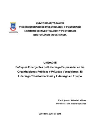 UNIVERSIDAD YACAMBÚ
VICERRECTORADO DE INVESTIGACIÓN Y POSTGRADO
INSTITUTO DE INVESTIGACIÓN Y POSTGRADO
DOCTORANDO EN GERENCIA
UNIDAD III
Enfoques Emergentes del Liderazgo Empresarial en las
Organizaciones Públicas y Privadas Venezolanas. El
Liderazgo Transformacional y Liderazgo en Equipo
Participante: Melania La Rosa
Profesora: Dra. Gledis González
Cabudare, Julio de 2015
 