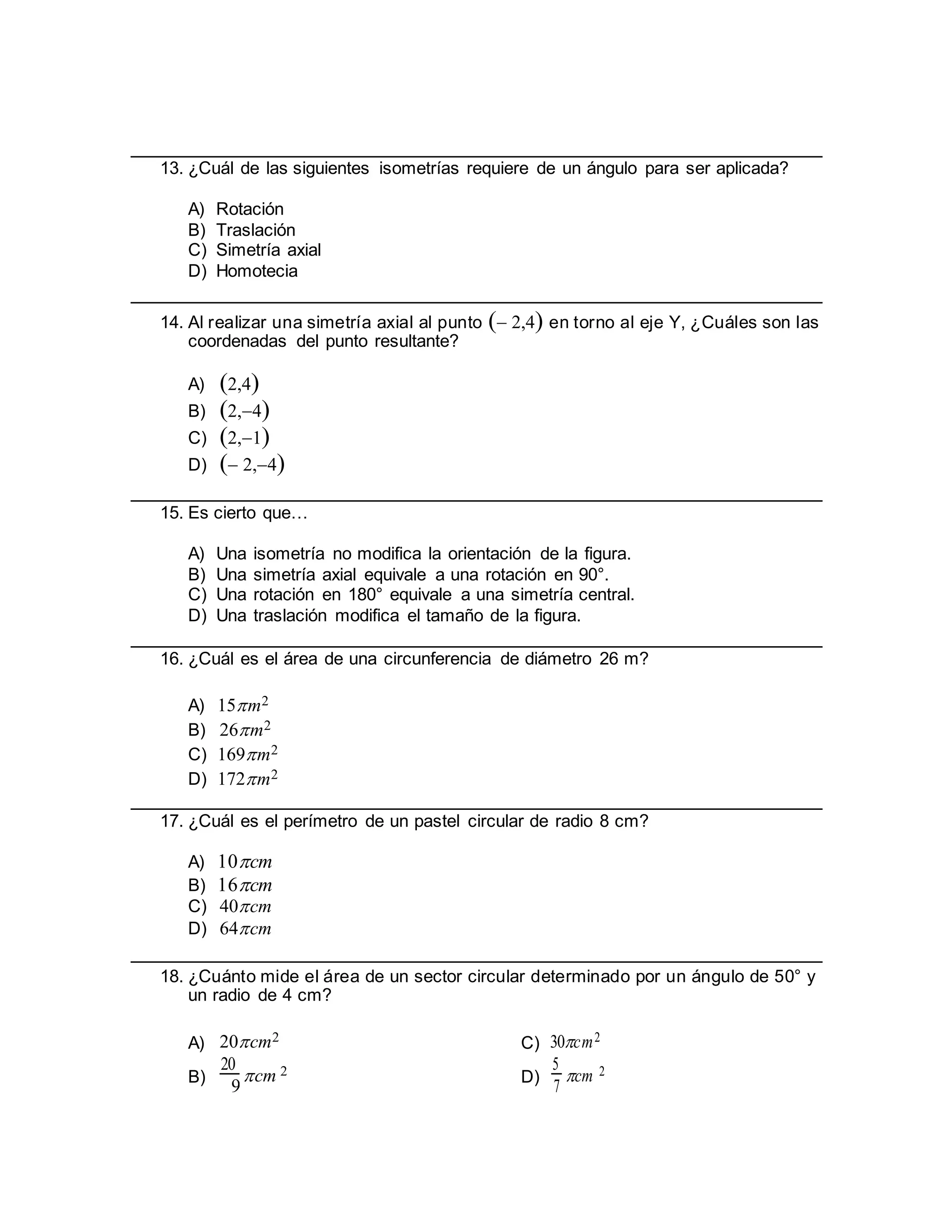 13. ¿Cuál de las siguientes isometrías requiere de un ángulo para ser aplicada?
A) Rotación
B) Traslación
C) Simetría axial
D) Homotecia
14. Al realizar una simetría axial al punto  2,4 en torno al eje Y, ¿Cuáles son las
coordenadas del punto resultante?
A) 2,4
B) 2,4
C) 2,1
D)  2,4
15. Es cierto que…
A) Una isometría no modifica la orientación de la figura.
B) Una simetría axial equivale a una rotación en 90°.
C) Una rotación en 180° equivale a una simetría central.
D) Una traslación modifica el tamaño de la figura.
16. ¿Cuál es el área de una circunferencia de diámetro 26 m?
A) 15m2
B) 26m2
C) 169m2
D) 172m2
17. ¿Cuál es el perímetro de un pastel circular de radio 8 cm?
A) 10cm
B) 16cm
C) 40cm
D) 64cm
18. ¿Cuánto mide el área de un sector circular determinado por un ángulo de 50° y
un radio de 4 cm?
A) 20cm2
C) 30cm2
B)
20
cm 2
D)
5
cm 2
9 7
 