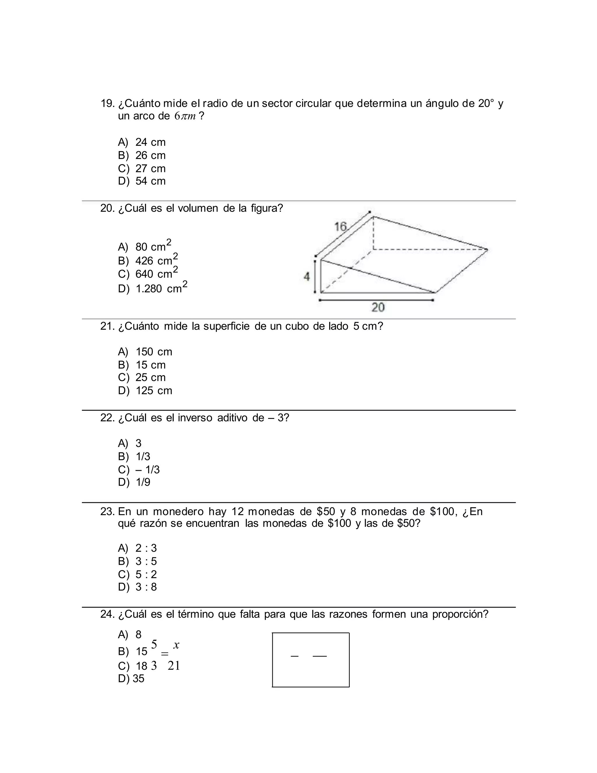 19. ¿Cuánto mide el radio de un sector circular que determina un ángulo de 20° y
un arco de 6m ?
A) 24 cm
B) 26 cm
C) 27 cm
D) 54 cm
20. ¿Cuál es el volumen de la figura?
A) 80 cm2
B) 426 cm2
C) 640 cm2
D) 1.280 cm2
21. ¿Cuánto mide la superficie de un cubo de lado 5 cm?
A) 150 cm
B) 15 cm
C) 25 cm
D) 125 cm
22. ¿Cuál es el inverso aditivo de – 3?
A) 3
B) 1/3
C) – 1/3
D) 1/9
23. En un monedero hay 12 monedas de $50 y 8 monedas de $100, ¿En
qué razón se encuentran las monedas de $100 y las de $50?
A) 2 : 3
B) 3 : 5
C) 5 : 2
D) 3 : 8
24. ¿Cuál es el término que falta para que las razones formen una proporción?
A) 8
B) 15
5

x
C) 18 3 21
D) 35
 