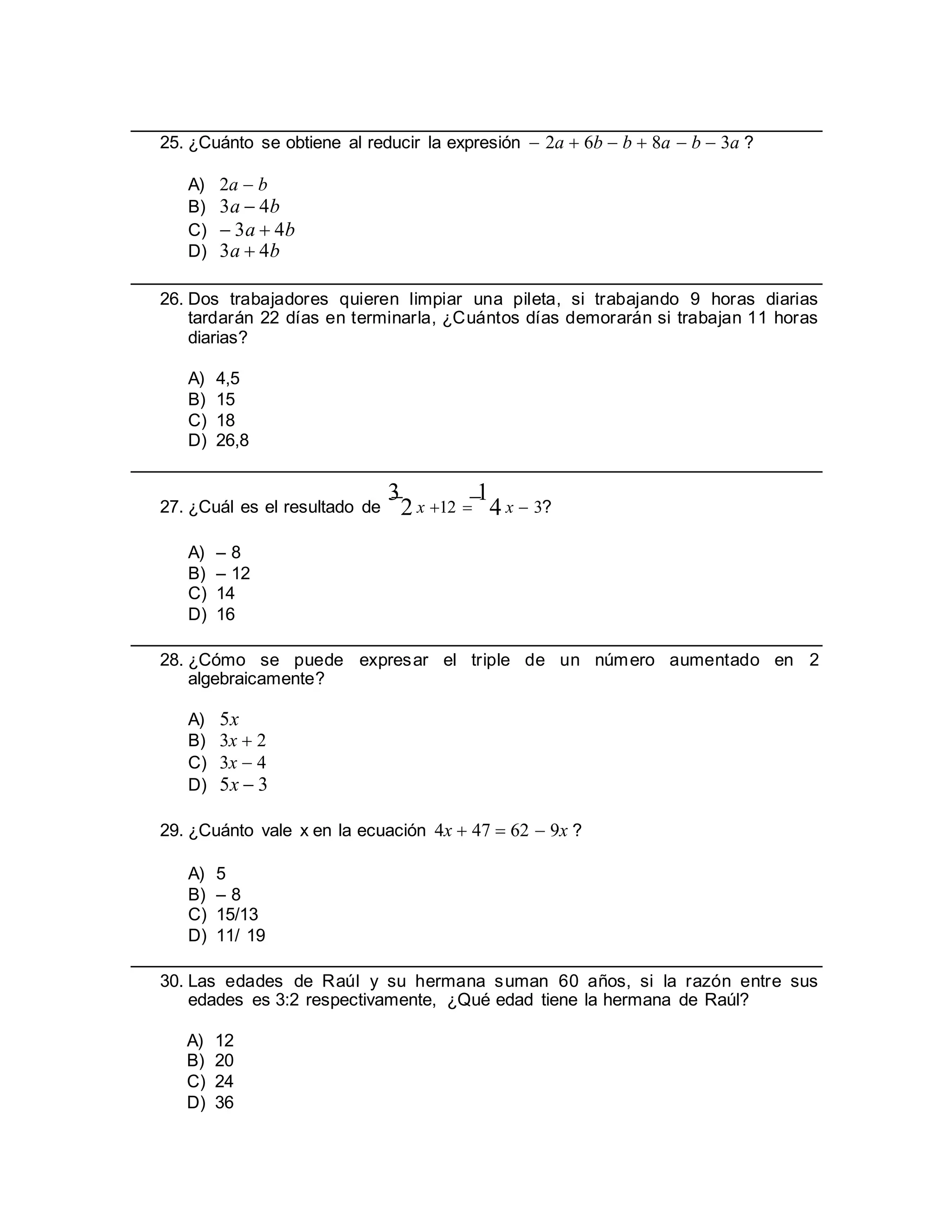 25. ¿Cuánto se obtiene al reducir la expresión  2a  6b  b  8a  b  3a ?
A) 2a  b
B) 3a  4b
C)  3a  4b
D) 3a  4b
26. Dos trabajadores quieren limpiar una pileta, si trabajando 9 horas diarias
tardarán 22 días en terminarla, ¿Cuántos días demorarán si trabajan 11 horas
diarias?
A) 4,5
B) 15
C) 18
D) 26,8
27. ¿Cuál es el resultado de
3
2 x 12 
1
4 x  3?
A) – 8
B) – 12
C) 14
D) 16
28. ¿Cómo se puede expresar el triple de un número aumentado en 2
algebraicamente?
A) 5x
B) 3x  2
C) 3x  4
D) 5x  3
29. ¿Cuánto vale x en la ecuación 4x  47  62  9x ?
A) 5
B) – 8
C) 15/13
D) 11/ 19
30. Las edades de Raúl y su hermana suman 60 años, si la razón entre sus
edades es 3:2 respectivamente, ¿Qué edad tiene la hermana de Raúl?
A) 12
B) 20
C) 24
D) 36
 
