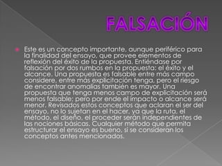    Este es un concepto importante, aunque periférico para
    la finalidad del ensayo, que provee elementos de
    reflexión del éxito de la propuesta. Entiéndase por
    falsación por dos rumbos en la propuesta: el éxito y el
    alcance. Una propuesta es falsable entre más campo
    considere, entre más explicitación tenga, pero el riesgo
    de encontrar anomalías también es mayor. Una
    propuesta que tenga menos campo de explicitación será
    menos falsable; pero por ende el impacto o alcance será
    menor. Revisados estos conceptos que aclaran el ser del
    ensayo, no lo sujetan en el hacer, ya que la ruta, el
    método, el diseño, el proceder serán independientes de
    las nociones básicas. Cualquier método que permita
    estructurar el ensayo es bueno, si se consideran los
    conceptos antes mencionados.
 