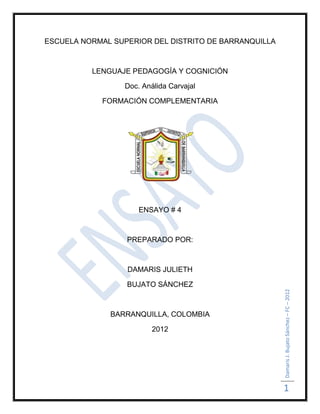 ESCUELA NORMAL SUPERIOR DEL DISTRITO DE BARRANQUILLA



          LENGUAJE PEDAGOGÍA Y COGNICIÓN

                  Doc. Análida Carvajal

            FORMACIÓN COMPLEMENTARIA




                      ENSAYO # 4



                  PREPARADO POR:



                  DAMARIS JULIETH

                  BUJATO SÁNCHEZ                       Damaris J. Bujato Sánchez – FC – 2012



              BARRANQUILLA, COLOMBIA

                          2012




                                                       1
 