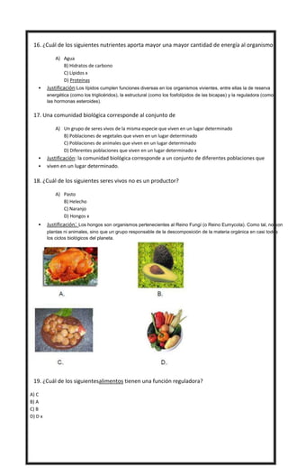  16. ¿Cuál de los siguientes nutrientes aporta mayor una mayor cantidad de energía al organismo?
A) Agua
B) Hidratos de carbono
C) Lípidos x
D) Proteínas
 Justificación:Los lípidos cumplen funciones diversas en los organismos vivientes, entre ellas la de reserva
energética (como los triglicéridos), la estructural (como los fosfolípidos de las bicapas) y la reguladora (como
las hormonas esteroides).
 17. Una comunidad biológica corresponde al conjunto de
A) Un grupo de seres vivos de la misma especie que viven en un lugar determinado
B) Poblaciones de vegetales que viven en un lugar determinado
C) Poblaciones de animales que viven en un lugar determinado
D) Diferentes poblaciones que viven en un lugar determinado x
 Justificación: la comunidad biológica corresponde a un conjunto de diferentes poblaciones que
 viven en un lugar determinado.
 18. ¿Cuál de los siguientes seres vivos no es un productor?
A) Pasto
B) Helecho
C) Naranjo
D) Hongos x
 Justificación: Los hongos son organismos pertenecientes al Reino Fungí (o Reino Eumycota). Como tal, no son
plantas ni animales, sino que un grupo responsable de la descomposición de la materia orgánica en casi todos
los ciclos biológicos del planeta.
 19. ¿Cuál de los siguientesalimentos tienen una función reguladora?
A) C
B) A
C) B
D) D x
 