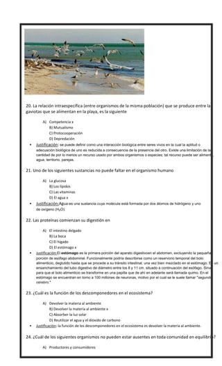  20. La relación intraespecífica (entre organismos de la misma población) que se produce entre las
gaviotas que se alimentan en la playa, es la siguiente
A) Competencia x
B) Mutualismo
C) Protocooperación
D) Depredación
 Justificación: se puede definir como una interacción biológica entre seres vivos en la cual la aptitud o
adecuación biológica de uno es reducida a consecuencia de la presencia del otro. Existe una limitación de la
cantidad de por lo menos un recurso usado por ambos organismos o especies; tal recurso puede ser alimento,
agua, territorio, parejas.
 21. Uno de los siguientes sustancias no puede faltar en el organismo humano
A) La glucosa
B) Los lípidos
C) Las vitaminas
D) El agua x
 Justificación:Agua:es una sustancia cuya molécula está formada por dos átomos de hidrógeno y uno
de oxígeno (H2O).
 22. Las proteínas comienzan su digestión en
A) El intestino delgado
B) La boca
C) El hígado
D) El estómago x
 Justificación:El estómago es la primera porción del aparato digestivoen el abdomen, excluyendo la pequeña
porción de esófago abdominal. Funcionalmente podría describirse como un reservorio temporal del bolo
alimenticio, deglutido hasta que se procede a su tránsito intestinal, una vez bien mezclado en el estómago. Es un
ensanchamiento del tubo digestivo de diámetro entre los 8 y 11 cm. situado a continuación del esófago. Sirve
para que el bolo alimenticio se transforme en una papilla que de ahí en adelante será llamada quimo. En el
estómago se encuentran en torno a 100 millones de neuronas, motivo por el cual se le suele llamar ″segundo
cerebro.″
 23. ¿Cuál es la función de los descomponedores en el ecosistema?
A) Devolver la materia al ambiente
B) Devolver la materia al ambiente x
C) Absorber la luz solar
D) Reutilizar el agua y el dióxido de carbono
 Justificación: la función de los descomponedores en el ecosistema es devolver la materia al ambiente.
 24. ¿Cuál de los siguientes organismos no pueden estar ausentes en toda comunidad en equilibrio?
A) Productores y consumidores
 