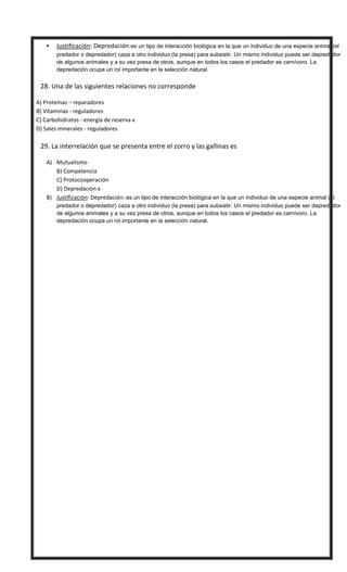  Justificación: Depredación:es un tipo de interacción biológica en la que un individuo de una especie animal (el
predador o depredador) caza a otro individuo (la presa) para subsistir. Un mismo individuo puede ser depredador
de algunos animales y a su vez presa de otros, aunque en todos los casos el predador es carnívoro. La
depredación ocupa un rol importante en la selección natural.
 28. Una de las siguientes relaciones no corresponde
A) Proteínas – reparadores
B) Vitaminas - reguladores
C) Carbohidratos - energía de reserva x
D) Sales minerales - reguladores
 29. La interrelación que se presenta entre el zorro y las gallinas es
A) Mutualismo
B) Competencia
C) Protocooperación
D) Depredación x
B) Justificación: Depredación: es un tipo de interacción biológica en la que un individuo de una especie animal (el
predador o depredador) caza a otro individuo (la presa) para subsistir. Un mismo individuo puede ser depredador
de algunos animales y a su vez presa de otros, aunque en todos los casos el predador es carnívoro. La
depredación ocupa un rol importante en la selección natural.
1D -2B – 3 A – 4 B – 5 C - 6 A - 7 C - 8 C - 9D 10 A
11 D - 12 B – 13 B - 14 A – 15 A - 16 C - 17 D - 18 D - 19 D - 20 A
21 D – 22D – 23 A - 24 C - 25 D – 26 C - 27 A – 28 C - 29 D
 
