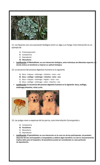  11. Los líquenes son una asociación biológica entre un alga y un hongo. Esta Interacción es un
ejemplo de
A) Protocooperación
B) Competencia
C) Depredación
D) Mutualismo
 Justificación: El Mutualismo; es una interacción biológica, entre individuos de diferentes especies, en
donde ambos se benefician y mejoran su aptitud biológica.
 12. La secuencia del proceso digestivo humano es la siguiente
A) Boca – tráquea – estómago – intestino – recto – ano
B) Boca – esófago – estómago – intestino - recto – ano
C) Boca – tráquea – estómago – hígado – recto – ano
D) Boca – esófago – estómago – colon - intestino – ano
 Justificación: la secuencia del proceso digestivo humano es la siguiente: boca, esófago,
estómago,Intestino, recto y ano.
 13. Las pulgas viven a expensas de los perros, esta interrelación Corresponde a
A) Competencia
B) Parasitismo
C) Mutualismo
D) Depredación
 Justificación: El parasitismo; es una interacción en la cual uno de los participantes, (el parásito)
depende del otro (el hospedero u hospedador) y obtiene algún beneficio; lo cual no necesariamente
implica daño para el hospedero. El parasitismo puede ser considerado un caso particular
de depredación.
 