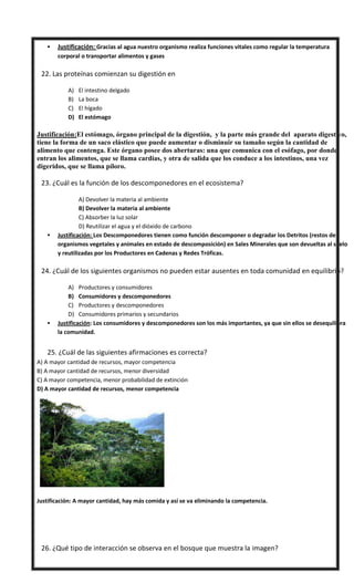  Justificación: Gracias al agua nuestro organismo realiza funciones vitales como regular la temperatura
corporal o transportar alimentos y gases
 22. Las proteínas comienzan su digestión en
A) El intestino delgado
B) La boca
C) El hígado
D) El estómago
Justificación:El estómago, órgano principal de la digestión, y la parte más grande del aparato digestivo,
tiene la forma de un saco elástico que puede aumentar o disminuir su tamaño según la cantidad de
alimento que contenga. Este órgano posee dos aberturas: una que comunica con el esófago, por donde
entran los alimentos, que se llama cardias, y otra de salida que los conduce a los intestinos, una vez
digeridos, que se llama píloro.
 23. ¿Cuál es la función de los descomponedores en el ecosistema?
A) Devolver la materia al ambiente
B) Devolver la materia al ambiente
C) Absorber la luz solar
D) Reutilizar el agua y el dióxido de carbono
 Justificación: Los Descomponedores tienen como función descomponer o degradar los Detritos (restos de
organismos vegetales y animales en estado de descomposición) en Sales Minerales que son devueltas al suelo
y reutilizadas por los Productores en Cadenas y Redes Tróficas.
 24. ¿Cuál de los siguientes organismos no pueden estar ausentes en toda comunidad en equilibrio?
A) Productores y consumidores
B) Consumidores y descomponedores
C) Productores y descomponedores
D) Consumidores primarios y secundarios
 Justificación: Los consumidores y descomponedores son los más importantes, ya que sin ellos se desequilibra
la comunidad.
25. ¿Cuál de las siguientes afirmaciones es correcta?
A) A mayor cantidad de recursos, mayor competencia
B) A mayor cantidad de recursos, menor diversidad
C) A mayor competencia, menor probabilidad de extinción
D) A mayor cantidad de recursos, menor competencia
Justificación: A mayor cantidad, hay más comida y así se va eliminando la competencia.
 26. ¿Qué tipo de interacción se observa en el bosque que muestra la imagen?
 