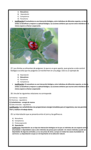 A) Mutualismo
B) Depredación
C) Competencia
D) Parasitismo
 Justificación:El mutualismo es una interacción biológica, entre individuos de diferentes especies, en donde
ambos se benefician y mejoran su aptitud biológica. Las acciones similares que ocurren entre miembros de la
misma especie se llaman cooperación.
 27. Las chinitas se alimentan de pulgones, lo que es un gran aporte, pues gracias a este control
biológico se evita que los pulgones se transformen en una plaga. Este es un ejemplo de
A) Depredación
B) Mutualismo
C) Parasitismo
D) Competencia
 Justificación: El mutualismo es una interacción biológica, entre individuos de diferentes especies, en donde
ambos se benefician y mejoran su aptitud biológica. Las acciones similares que ocurren entre miembros de la
misma especie se llaman cooperación
 28. Una de las siguientes relaciones no corresponde
A) Proteínas – reparadores
B) Vitaminas - reguladores
C) Carbohidratos - energía de reserva
D) Sales minerales - reguladores
Justificación: Los carbohidratos nos proporcionan energía inmediata para el organismo; eso nos permite
Vivir y realizar el trabajo diario.
 29. La interrelación que se presenta entre el zorro y las gallinas es
A) Mutualismo
B) Competencia
C) Protocooperación
D) Depredación
Justificación: Depredación: es un tipo de interacción biológica en la que un individuo de una especie animal
(el predador o depredador) caza a otro individuo (la presa) para subsistir. Un mismo individuo puede ser
depredador de algunos animales y a su vez presa de otros, aunque en todos los casos el predador es
carnívoro. La depredación ocupa un rol importante en la selección natural.
 