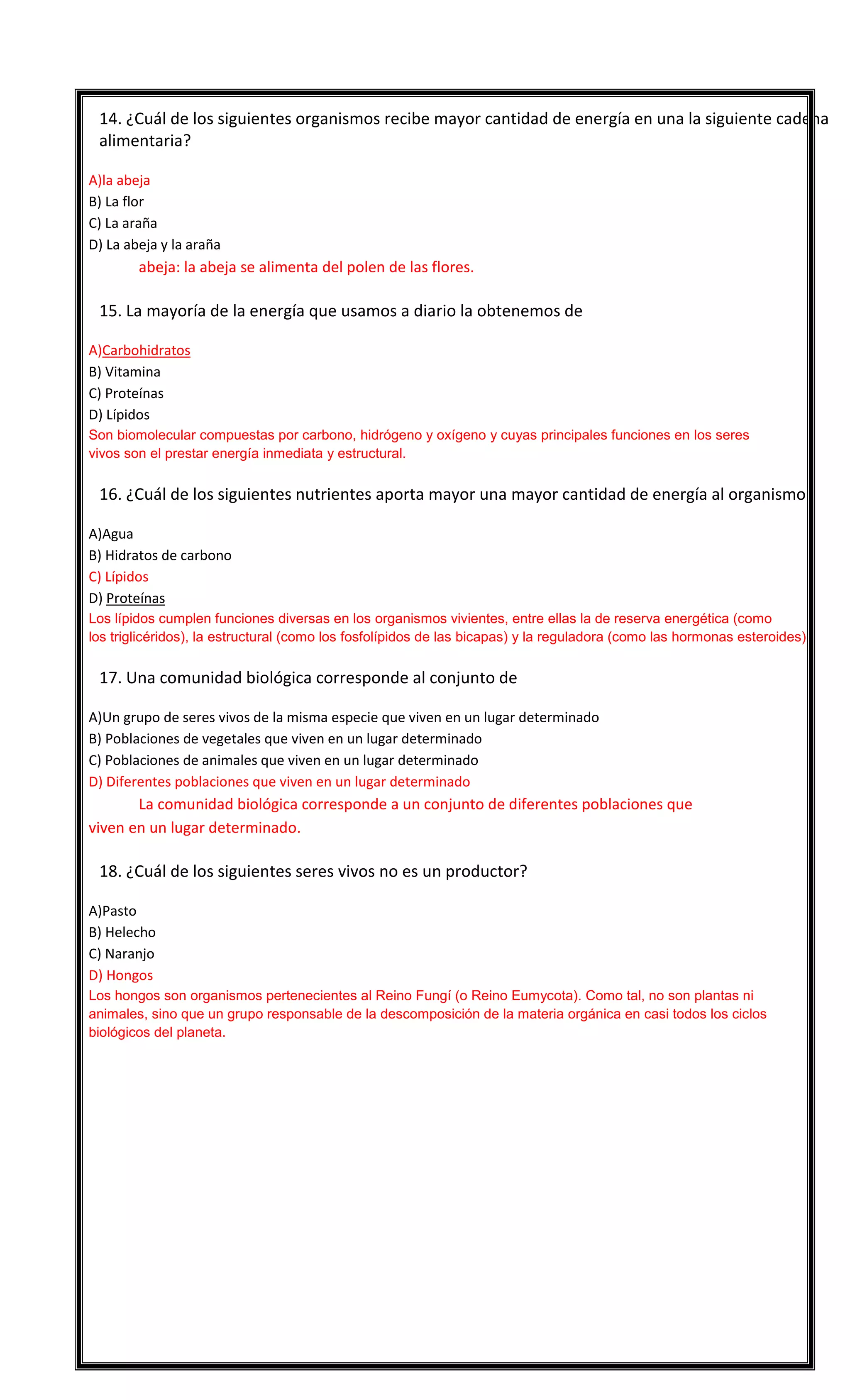 

14. ¿Cuál de los siguientes organismos recibe mayor cantidad de energía en una la siguiente cadena
alimentaria?
A)la abeja
B) La flor
C) La araña
D) La abeja y la araña

abeja: la abeja se alimenta del polen de las flores.


15. La mayoría de la energía que usamos a diario la obtenemos de
A)Carbohidratos
B) Vitamina
C) Proteínas
D) Lípidos
Son biomolecular compuestas por carbono, hidrógeno y oxígeno y cuyas principales funciones en los seres
vivos son el prestar energía inmediata y estructural.



16. ¿Cuál de los siguientes nutrientes aporta mayor una mayor cantidad de energía al organismo?
A)Agua
B) Hidratos de carbono
C) Lípidos
D) Proteínas
Los lípidos cumplen funciones diversas en los organismos vivientes, entre ellas la de reserva energética (como
los triglicéridos), la estructural (como los fosfolípidos de las bicapas) y la reguladora (como las hormonas esteroides).



17. Una comunidad biológica corresponde al conjunto de
A)Un grupo de seres vivos de la misma especie que viven en un lugar determinado
B) Poblaciones de vegetales que viven en un lugar determinado
C) Poblaciones de animales que viven en un lugar determinado
D) Diferentes poblaciones que viven en un lugar determinado

La comunidad biológica corresponde a un conjunto de diferentes poblaciones que
viven en un lugar determinado.


18. ¿Cuál de los siguientes seres vivos no es un productor?
A)Pasto
B) Helecho
C) Naranjo
D) Hongos
Los hongos son organismos pertenecientes al Reino Fungí (o Reino Eumycota). Como tal, no son plantas ni
animales, sino que un grupo responsable de la descomposición de la materia orgánica en casi todos los ciclos
biológicos del planeta.

 