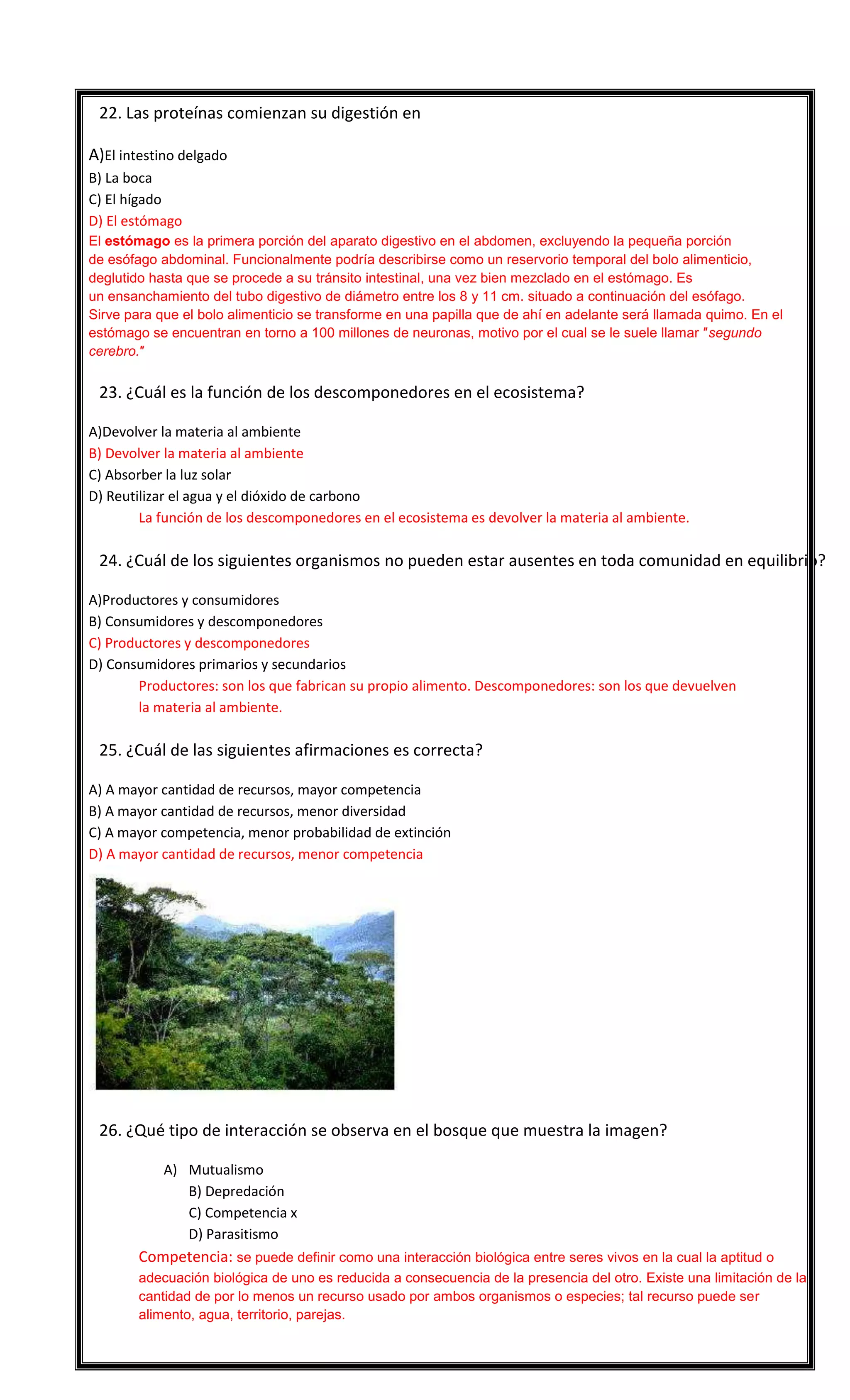 

22. Las proteínas comienzan su digestión en
A)El intestino delgado
B) La boca
C) El hígado
D) El estómago
El estómago es la primera porción del aparato digestivo en el abdomen, excluyendo la pequeña porción
de esófago abdominal. Funcionalmente podría describirse como un reservorio temporal del bolo alimenticio,
deglutido hasta que se procede a su tránsito intestinal, una vez bien mezclado en el estómago. Es
un ensanchamiento del tubo digestivo de diámetro entre los 8 y 11 cm. situado a continuación del esófago.
Sirve para que el bolo alimenticio se transforme en una papilla que de ahí en adelante será llamada quimo. En el
estómago se encuentran en torno a 100 millones de neuronas, motivo por el cual se le suele llamar ″segundo
cerebro.″



23. ¿Cuál es la función de los descomponedores en el ecosistema?
A)Devolver la materia al ambiente
B) Devolver la materia al ambiente
C) Absorber la luz solar
D) Reutilizar el agua y el dióxido de carbono
La función de los descomponedores en el ecosistema es devolver la materia al ambiente.



24. ¿Cuál de los siguientes organismos no pueden estar ausentes en toda comunidad en equilibrio?
A)Productores y consumidores
B) Consumidores y descomponedores
C) Productores y descomponedores
D) Consumidores primarios y secundarios
Productores: son los que fabrican su propio alimento. Descomponedores: son los que devuelven
la materia al ambiente.



25. ¿Cuál de las siguientes afirmaciones es correcta?
A) A mayor cantidad de recursos, mayor competencia
B) A mayor cantidad de recursos, menor diversidad
C) A mayor competencia, menor probabilidad de extinción
D) A mayor cantidad de recursos, menor competencia



26. ¿Qué tipo de interacción se observa en el bosque que muestra la imagen?
A) Mutualismo
B) Depredación
C) Competencia x
D) Parasitismo

Competencia: se puede definir como una interacción biológica entre seres vivos en la cual la aptitud o
adecuación biológica de uno es reducida a consecuencia de la presencia del otro. Existe una limitación de la
cantidad de por lo menos un recurso usado por ambos organismos o especies; tal recurso puede ser
alimento, agua, territorio, parejas.

 