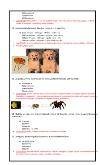 B) Competencia
C) depredación
D) Mutualismo x


Justificación: Mutualismo: es una interacción biológica, entre individuos de diferentes especies, en donde
ambos se benefician y mejoran su aptitud biológica.



12. La secuencia del proceso digestivo humano es la siguiente
A) Boca – tráquea – estómago – intestino – recto – ano
B) Boca – esófago – estómago – intestino - recto – ano x
C) Boca – tráquea – estómago – hígado – recto – ano
D) Boca – esófago – estómago – colon - intestino – ano





Justificación: la secuencia del proceso digestivo humano es la siguiente: boca ,esófago, estómago,
Intestino, recto y ano.

13. Las pulgas viven a expensas de los perros, esta interrelación Corresponde a
A) Competencia
B) Parasitismo x
C) Mutualismo
D) depredación


Justificación: es una estrecha relación en la cual uno de los participantes, (el parásito) depende del otro (el
hospedero u hospedador) y obtiene algún beneficio; lo cual no necesariamente implica daño para el hospedero.
El parasitismo puede ser considerado un caso particular de depredación.



14. ¿Cuál de los siguientes organismos recibe mayor cantidad de energía en una la siguiente cadena
alimentaria?
A) la abeja x
B) La flor
C) La araña
D) La abeja y la araña




Justificación: abeja: la abeja se alimenta del polen de las flores.

15. La mayoría de la energía que usamos a diario la obtenemos de
A) Carbohidratos x
B) Vitamina
C) Proteínas
D) Lípidos


Justificación: son biomolecular compuestas por carbono, hidrógeno y oxígeno y cuyas principales funciones en
los seres vivos son el prestar energía inmediata y estructural.

 