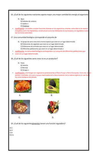 

16. ¿Cuál de los siguientes nutrientes aporta mayor una mayor cantidad de energía al organismo?
A) Agua
B) Hidratos de carbono
C) Lípidos x
D) Proteínas


Justificación: Los lípidos cumplen funciones diversas en los organismos vivientes, entre ellas la de reserva
energética (como los triglicéridos), la estructural (como los fosfolípidos de las bicapas) y la reguladora (como
las hormonas esteroides).



17. Una comunidad biológica corresponde al conjunto de
A) Un grupo de seres vivos de la misma especie que viven en un lugar determinado
B) Poblaciones de vegetales que viven en un lugar determinado
C) Poblaciones de animales que viven en un lugar determinado
D) Diferentes poblaciones que viven en un lugar determinado x





Justificación: la comunidad biológica corresponde a un conjunto de diferentes poblaciones que
viven en un lugar determinado.

18. ¿Cuál de los siguientes seres vivos no es un productor?
A) Pasto
B) Helecho
C) Naranjo
D) Hongos x


Justificación: Los hongos son organismos pertenecientes al Reino Fungí (o Reino Eumycota). Como tal, no son
plantas ni animales, sino que un grupo responsable de la descomposición de la materia orgánica en casi todos
los ciclos biológicos del planeta.



19. ¿Cuál de los siguientesalimentos tienen una función reguladora?
A) C
B) A
C) B
D) D x

 