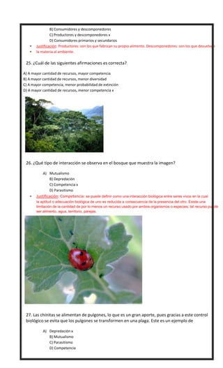 



B) Consumidores y descomponedores
C) Productores y descomponedores x
D) Consumidores primarios y secundarios
Justificación: Productores: son los que fabrican su propio alimento. Descomponedores: son los que devuelven
la materia al ambiente.

25. ¿Cuál de las siguientes afirmaciones es correcta?
A) A mayor cantidad de recursos, mayor competencia
B) A mayor cantidad de recursos, menor diversidad
C) A mayor competencia, menor probabilidad de extinción
D) A mayor cantidad de recursos, menor competencia x



26. ¿Qué tipo de interacción se observa en el bosque que muestra la imagen?
A) Mutualismo
B) Depredación
C) Competencia x
D) Parasitismo


Justificación: Competencia: se puede definir como una interacción biológica entre seres vivos en la cual
la aptitud o adecuación biológica de uno es reducida a consecuencia de la presencia del otro. Existe una
limitación de la cantidad de por lo menos un recurso usado por ambos organismos o especies; tal recurso puede
ser alimento, agua, territorio, parejas.



27. Las chinitas se alimentan de pulgones, lo que es un gran aporte, pues gracias a este control
biológico se evita que los pulgones se transformen en una plaga. Este es un ejemplo de
A) Depredación x
B) Mutualismo
C) Parasitismo
D) Competencia

 