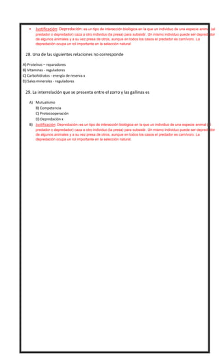 

Justificación: Depredación: es un tipo de interacción biológica en la que un individuo de una especie animal (el
predador o depredador) caza a otro individuo (la presa) para subsistir. Un mismo individuo puede ser depredador
de algunos animales y a su vez presa de otros, aunque en todos los casos el predador es carnívoro. La
depredación ocupa un rol importante en la selección natural.



28. Una de las siguientes relaciones no corresponde
A) Proteínas – reparadores
B) Vitaminas - reguladores
C) Carbohidratos - energía de reserva x
D) Sales minerales - reguladores



29. La interrelación que se presenta entre el zorro y las gallinas es
A) Mutualismo
B) Competencia
C) Protocooperación
D) Depredación x
B) Justificación: Depredación: es un tipo de interacción biológica en la que un individuo de una especie animal (el
predador o depredador) caza a otro individuo (la presa) para subsistir. Un mismo individuo puede ser depredador
de algunos animales y a su vez presa de otros, aunque en todos los casos el predador es carnívoro. La
depredación ocupa un rol importante en la selección natural.

1D -2B – 3 A – 4 B – 5 C - 6 A - 7 C - 8 C - 9D 10 A
11 D - 12 B – 13 B - 14 A – 15 A - 16 C - 17 D - 18 D - 19 D - 20 A
21 D – 22D – 23 A - 24 C - 25 D – 26 C - 27 A – 28 C - 29 D

 
