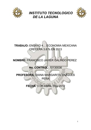 INSTITUTO TECNOLOGICO
           DE LA LAGUNA




TRABAJO: ENSAYO 4… ECONOMIA MEXICANA
         CRECERA 3.8 % EN 2013


NOMBRE: FRANCISCO JAVIER GALINDO PEREZ

         No. CONTROL: 10130036

 PROFESORA: DIANA MARGARITA VAZQUES
                PEÑA

       FECHA: 3 DE ABRIL DEL 2012




                                         1
 