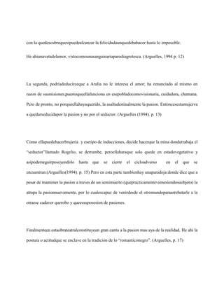 con la quedescubrequesipuedealcanzar la felicidadaunquedebahacer hasta lo imposoble.


He ahiunavetadelamor, vistocomounasanguinariaparodiagrotesca. (Arguelles, 1994 p. 12)




La segunda, podriadeducirceque a Aralia no le interesa el amor; ha renunciado al mismo en

razon de susmisiones,puestoqueellafunciona en esepobladocomovisionaria, cuidadora, chamana.

Pero de pronto, no porqueellahayaquerido, la asaltadestinalmente la pasion. Entoncesestamujerva

a quedarseducidapor la pasion y no por el seductor. (Arguelles (1994). p. 13)




Como ellapuedehacerbrujeria y esetipo de inducciones, decide hacerque la mina dondetrabaja el

“seductor”llamado Rogelio, se derrumbe, peroellaharaque solo quede en estadovegetativo y

asipoderseguirposeyendolo     hasta   que   se   cierre   el   cicloadverso     en   el   que   se

encuentran.(Arguelles(1994). p. 15) Pero en esta parte tambienhay unaparadoja:donde dice que a

pesar de mantener la pasion a traves de un semimuerto (quepracticamentevienesiendosuobjeto) la

atrapa la pasionnuevamente, por lo cualescapaz de venirdesde el otromundoparaarrebatarle a la

otraese cadaver querobo y queessuposesion de pasiones.




Finalmenteen estaobrateatralconstituyeun gran canto a la pasion mas aya de la realidad. He ahi la

postura o actitudque se enclave en la tradicion de lo “romanticonegro”. (Arguelles, p. 17)
 