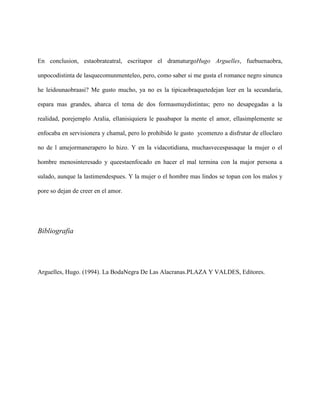 En conclusion, estaobrateatral, escritapor el dramaturgoHugo Arguelles, fuebuenaobra,

unpocodistinta de lasquecomunmenteleo, pero, como saber si me gusta el romance negro sinunca

he leidounaobraasi? Me gusto mucho, ya no es la tipicaobraquetedejan leer en la secundaria,

espara mas grandes, abarca el tema de dos formasmuydistintas; pero no desapegadas a la

realidad, porejemplo Aralia, ellanisiquiera le pasabapor la mente el amor, ellasimplemente se

enfocaba en servisionera y chamal, pero lo prohibido le gusto ycomenzo a disfrutar de elloclaro

no de l amejormanerapero lo hizo. Y en la vidacotidiana, muchasvecespasaque la mujer o el

hombre menosinteresado y queestaenfocado en hacer el mal termina con la major persona a

sulado, aunque la lastimendespues. Y la mujer o el hombre mas lindos se topan con los malos y

pore so dejan de creer en el amor.




Bibliografia




Arguelles, Hugo. (1994). La BodaNegra De Las Alacranas.PLAZA Y VALDES, Editores.
 