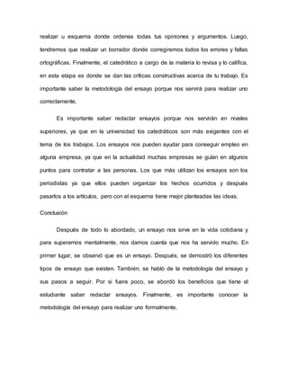 realizar u esquema donde ordenas todas tus opiniones y argumentos. Luego,
tendremos que realizar un borrador donde corregiremos todos los errores y faltas
ortográficas. Finalmente, el catedrático a cargo de la materia lo revisa y lo califica,
en esta etapa es donde se dan las críticas constructivas acerca de tu trabajo. Es
importante saber la metodología del ensayo porque nos servirá para realizar uno
correctamente.
Es importante saber redactar ensayos porque nos servirán en niveles
superiores, ya que en la universidad los catedráticos son más exigentes con el
tema de los trabajos. Los ensayos nos pueden ayudar para conseguir empleo en
alguna empresa, ya que en la actualidad muchas empresas se guían en algunos
puntos para contratar a las personas. Los que más utilizan los ensayos son los
periodistas ya que ellos pueden organizar los hechos ocurridos y después
pasarlos a los artículos, pero con el esquema tiene mejor planteadas las ideas.
Conclusión
Después de todo lo abordado, un ensayo nos sirve en la vida cotidiana y
para superarnos mentalmente, nos damos cuenta que nos ha servido mucho. En
primer lugar, se observó que es un ensayo. Después, se demostró los diferentes
tipos de ensayo que existen. También, se habló de la metodología del ensayo y
sus pasos a seguir. Por si fuera poco, se abordó los beneficios que tiene al
estudiante saber redactar ensayos. Finalmente, es importante conocer la
metodología del ensayo para realizar uno formalmente.
 