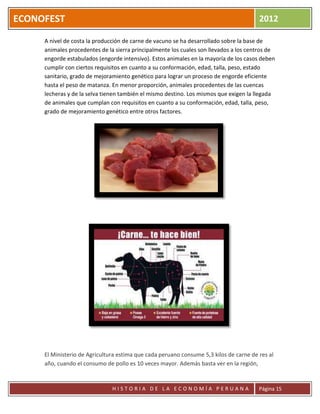 ECONOFEST                                                                               2012

     A nivel de costa la producción de carne de vacuno se ha desarrollado sobre la base de
     animales procedentes de la sierra principalmente los cuales son llevados a los centros de
     engorde estabulados (engorde intensivo). Estos animales en la mayoría de los casos deben
     cumplir con ciertos requisitos en cuanto a su conformación, edad, talla, peso, estado
     sanitario, grado de mejoramiento genético para lograr un proceso de engorde eficiente
     hasta el peso de matanza. En menor proporción, animales procedentes de las cuencas
     lecheras y de la selva tienen también el mismo destino. Los mismos que exigen la llegada
     de animales que cumplan con requisitos en cuanto a su conformación, edad, talla, peso,
     grado de mejoramiento genético entre otros factores.




     El Ministerio de Agricultura estima que cada peruano consume 5,3 kilos de carne de res al
     año, cuando el consumo de pollo es 10 veces mayor. Además basta ver en la región,


                               HISTORIA DE LA ECONOMÍA PERUANA                          Página 15
 