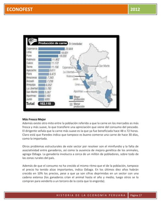 ECONOFEST                                                                                2012




     Más Fresco Mejor
     Además existe otro mito entre la población referido a que la carne en los mercados es más
     fresca y más suave, lo que transfiere una apreciación que viene del consumo del pescado.
     El dirigente señala que la carne más suave es la que ya fue beneficiada hace 48 o 72 horas.
     Claro está que Paredes indica que tampoco es bueno comerse una carne de hace 30 días,
     como la importada.

     Otros problemas estructurales de este sector por resolver son el minifundio y la falta de
     asociatividad entre ganaderos, así como la ausencia de mejora genética de los animales,
     agrega Odiaga. La ganadería involucra a cerca de un millón de pobladores, sobre todo de
     las zonas rurales del país.

     Además de que el consumo no ha crecido al mismo ritmo que el de la población, tampoco
     el precio ha tenido alzas importantes, indica Odiaga. En los últimos diez años habrán
     crecido en 10% los precios, pese a que ya son cifras deprimidas en un sector con una
     cadena extensa (los ganaderos crían el animal hasta el año y medio, luego otros se lo
     compran para venderlo a un tercero de la costa que lo engorda).



                               HISTORIA DE LA ECONOMÍA PERUANA                           Página 17
 