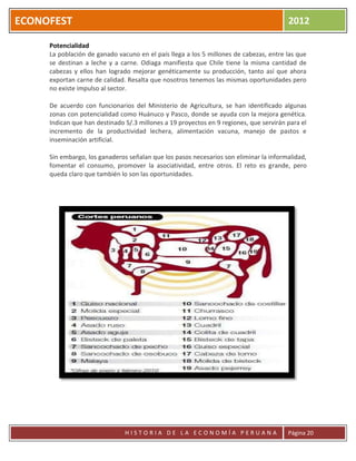 ECONOFEST                                                                               2012

     Potencialidad
     La población de ganado vacuno en el país llega a los 5 millones de cabezas, entre las que
     se destinan a leche y a carne. Odiaga manifiesta que Chile tiene la misma cantidad de
     cabezas y ellos han logrado mejorar genéticamente su producción, tanto así que ahora
     exportan carne de calidad. Resalta que nosotros tenemos las mismas oportunidades pero
     no existe impulso al sector.

     De acuerdo con funcionarios del Ministerio de Agricultura, se han identificado algunas
     zonas con potencialidad como Huánuco y Pasco, donde se ayuda con la mejora genética.
     Indican que han destinado S/.3 millones a 19 proyectos en 9 regiones, que servirán para el
     incremento de la productividad lechera, alimentación vacuna, manejo de pastos e
     inseminación artificial.

     Sin embargo, los ganaderos señalan que los pasos necesarios son eliminar la informalidad,
     fomentar el consumo, promover la asociatividad, entre otros. El reto es grande, pero
     queda claro que también lo son las oportunidades.




                               HISTORIA DE LA ECONOMÍA PERUANA                          Página 20
 