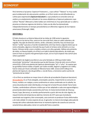 ECONOFEST                                                                                  2012

     Perú tenemos al ají panca: Capsicum frutescens L., cuyo cultivar "Tabasco" es muy usado
     para la elaboración de salsa picante y pickles, en el Perú recién se está difundiendo su
     cultivo para exportación;Capsicum baccatum L. cuyo producto es conocido como ají
     andino y es ampliamente cultivado en las zonas altiplánicas y Capsicum pubescens cuyo
     cultivar "Rocoto" (Manzano y Siete Caldos son sinónimos) es muy apreciado por su sabor y
     picantes en diversas regiones de América. Cada una de ellas fue domesticada
     independientemente en tiempos precolombinos en diferentes regiones de los trópicos
     americanos (Pickersgill, 1984).

     HISTORIA

     El Padre Acosta en su Historia Natural de las Indias de 1590 anota lo siguiente:
     “No se da en las tierras frías, como en las sierra del Perú, dase en valles calientes y de
     regadío. Hay ajíes de diversos colores, verde, colorado y amarillo; hay uno bravo que
     llaman “caribe” que pica y muerde reciadamente; otro hay menos y algunos dulce que se
     come a bocados, algunos a menudo hay que huele en la boca como almizcle y es muy
     bueno. Cómase verde y seco y molido y entero y en olla y guisado. Hállese esta pimienta
     de indios, en Nueva España, en el Perú y en todo lo demás descubierto, de modo que,
     como el maíz es el grano más general para el pan, así es el ají la especie más común para
     salsas y guisados”.

     Pedro Mártir de Angleria escribió en una carta fechada en 1493 que Colón había
     encontrado “pimientas” más picantes que las del Cáucaso. Cieza de León vio en el Perú
     entre1532 y 1550 unas plantas de Capsicum denominadas “ají” y “uchu”. Se supone que
     las guindillas fueron traídas a España por Colón en1493, llegaron a Inglaterra en 1548 y
     fueron vistas por Clusio cultivadas en Moravia hacia 1585. Jarava (1557) dibuja tres
     plantas de Capsicum, dos de guindillas y una de ñoras, y menciona cuatro suertes de
     “pimienta de las Indias".

     • En el Perú se siembran en mayor área el cultivo de ají escabeche (Capsicum baccatum).
     Ají escabeche: Es un fruto alargado, anaranjado y picante, mayormente se consume en
     fresco, molido o en rodajas y como condimento en salsas combinado con la cebolla; las
     zonas de producción están distribuidas a lo largo de la Costa Peruana desde Tacna hasta
     Tumbes, sembrándose cultivares criollos que se han adaptado a cada zona agroecológica y
     presentando determinada característica de fruto. En Costa Central (Valle de Chancay-
     Huaral, Supe, Barranca), se siembra perfectamente a partir del mes de Julio-Agosto, los
     requerimientos de temperaturas óptimas menores de 25°C para que el producto
     cosechado sea turgente y bien anaranjado, caso contrario se producen frutos deformados
     y de mala calidad. En estas especies de ají, el agricultor no tiene la tecnología adecuada de
     manejo del cultivo sobretodo determinar el momento óptimo de cosecha así como las
     características adecuadas a tener en cuenta del fruto a cosechar.


                                HISTORIA DE LA ECONOMÍA PERUANA                            Página 29
 