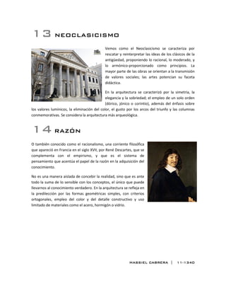 13 NEOCLASICISMO
Vemos como el Neoclasicismo se caracteriza por
rescatar y reinterpretar las ideas de los clásicos de la
antigüedad, proponiendo lo racional, lo moderado, y
lo armónico-proporcionado como principios. La
mayor parte de las obras se orientan a la transmisión
de valores sociales; las artes potencian su faceta
didáctica.
En la arquitectura se caracterizó por la simetría, la
elegancia y la sobriedad; el empleo de un solo orden
(dórico, jónico o corintio), además del énfasis sobre
los valores lumínicos, la eliminación del color, el gusto por los arcos del triunfo y las columnas
conmemorativas. Se considera la arquitectura más arqueológica.
14 RAZÓN
O también conocido como el racionalismo, una corriente filosófica
que apareció en Francia en el siglo XVII, por René Descartes, que se
complementa con el empirismo, y que es el sistema de
pensamiento que acentúa el papel de la razón en la adquisición del
conocimiento.
No es una manera aislada de concebir la realidad, sino que es ante
todo la suma de lo sensible con los conceptos, el único que puede
llevarnos al conocimiento verdadero. En la arquitectura se refleja en
la predilección por las formas geométricas simples, con criterios
ortogonales, empleo del color y del detalle constructivo y uso
limitado de materiales como el acero, hormigón o vidrio.
MASSIEL CABRERA | 11-1340
 