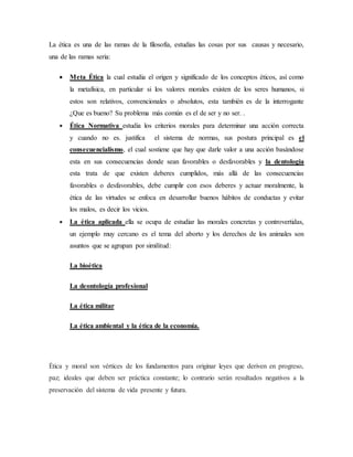 La ética es una de las ramas de la filosofía, estudias las cosas por sus causas y necesario,
una de las ramas seria:
 Meta Ética la cual estudia el origen y significado de los conceptos éticos, así como
la metafísica, en particular si los valores morales existen de los seres humanos, si
estos son relativos, convencionales o absolutos, esta también es de la interrogante
¿Que es bueno? Su problema más común es el de ser y no ser. .
 Ética Normativa estudia los criterios morales para determinar una acción correcta
y cuando no es. justifica el sistema de normas, sus postura principal es el
consecuencialismo, el cual sostiene que hay que darle valor a una acción basándose
esta en sus consecuencias donde sean favorables o desfavorables y la dentologia
esta trata de que existen deberes cumplidos, más allá de las consecuencias
favorables o desfavorables, debe cumplir con esos deberes y actuar moralmente, la
ética de las virtudes se enfoca en desarrollar buenos hábitos de conductas y evitar
los malos, es decir los vicios.
 La ética aplicada ella se ocupa de estudiar las morales concretas y controvertidas,
un ejemplo muy cercano es el tema del aborto y los derechos de los animales son
asuntos que se agrupan por similitud:
La bioética
La deontología profesional
La ética militar
La ética ambiental y la ética de la economía.
Ética y moral son vértices de los fundamentos para originar leyes que deriven en progreso,
paz; ideales que deben ser práctica constante; lo contrario serán resultados negativos a la
preservación del sistema de vida presente y futura.
 