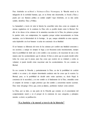 Para Aristóteles en su Moral a Nicómaco o Ética Nicomaquea, la “filosofía moral es la
indagación de la actividad humana, que, en su forma más desenvuelta, es Social y Ética y
puede por eso llamarse política en sentido amplio”. Aquí Aristóteles, en su más ancho
sentido, identifica Ética y Política.
La humanidad a través de toda la historia ha concebido toda ética como un conjunto de
normas reguladoras de la conducta. La Ética sólo es posible donde existe la libertad. Por
ello ni los dioses ni las criaturas de la naturaleza necesitan de la Ética; los primeros porque
lo pueden todo, son omnipotentes; los segundos porque actúan necesariamente en forma
mecánica, con la laboriosidad de la hormiga , la que, aunque admirable en estas especies,
sería deplorable en el ser humano si actúa sin conciencia de su finalidad.
El ser humano se diferencia del resto de las criaturas por conferir una finalidad consciente a
sus acciones; y aunque no siempre lo haga y con frecuencia actúe mecánicamente, siempre
tiene la posibilidad de darle uno u otro sentido a sus acciones y de reaccionar de una u otra
manera ante los acontecimientos que le afectan. Si bien es cierto que no puede decidir sobre
todas las cosas que le pasan, pues hay cosas que ocurren sin su voluntad y contra su
voluntad, sí puede decidir cómo reaccionar ante los acontecimientos. En eso consiste su
libertad.
En eso consiste la Filosofía, y particularmente la Ética, en dar la posibilidad de conferir
sentido a su actuar y de adoptar determinada conducta ante las cosas que le ocurren. La
libertad, pues, es la posibilidad de decidir entre varias opciones; es, decía Hegel, la
conciencia de la necesidad, y en este sentido es el fundamento de la Ética, entendida como
el conjunto de normas o reglas prácticas que dan sentido y caracterizan nuestro accionar.
Ética viene del griego Ethos, que, como ya dijimos, podríamos traducir como carácter.
La Ética, por su lado, es una parte de la Filosofía que consiste en el conocimiento del
comportamiento moral y en el porqué de la existencia de esas categorías y principios
morales: es decir, su justificación.
“La Justicia y la moral a través de la historia”
 