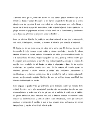 Aristóteles decía que la justicia era dividida de dos formas: justicia distributiva que es el
reparto de bienes y cargas de acuerdo a los meritos y necesidades de cada uno y justicia
dioretica que es correctiva, la cual pone énfasis no en las personas, sino en los bienes y
cargas con el fin de equipar las prestaciones, en los orígenes la justicia de concepción de los
griegos revestía de popularidad, Sócrates le hace énfasis en el conocimiento y observancia
de las leyes que gobiernan las relaciones entre los hombres .
Para los primeros filósofos, la justicia es una virtud universal, a cada uno le corresponde
una virtud, la inteligencia, sabiduría, la voluntad, la fortaleza y los sentidos, la templanza.
El derecho no es una norma como se afirma en la teoría pura del derecho, sino que está
impregnado de todo elemento social, político y cultural, económico y también de valores
morales de conducta en una sociedad determinada, sin obviar que la creación normativa es
a la vez resultado de luchas y logros sociopolítico de clase, grupos y sectores sociales que
lo aseguran, consecuentemente el derecho tiene carácter regulador, consagra lo obtenido, lo
querido como resultado de tal función se dicta la disposición , luego de las grandes
revoluciones, se aprueban constituciones, esta función muestra el derecho como un
fenómeno posterior al hecho, portador al cambio pero consolidado jurídicamente a
modificaciones y costumbres, concepciones de la sociedad la cual se vienen produciendo
durante un determinado periódico histórico, las que no tendrían ninguna estabilidad sino
obtienen una consagración jurídica.
Pero tampoco se puede obviar que el Derecho es un fenómeno social y un elemento de la
realidad de ésta y no es sólo normatividad posterior, sino que constituye también una parte
contextual donde se aplica, que a la vez que nace de la sociedad la condiciona, la moldea.
La propia interacción antes enunciada hace que el Derecho también se manifieste como
impulsor de transformaciones y asista al cambio social estimulándolo, como guía del futuro
quehacer o instrumento de cambio, lo que le hace aparecer como un fenómeno pre-social,
independiente y anterior a la realidad, aún sin serlo.
 