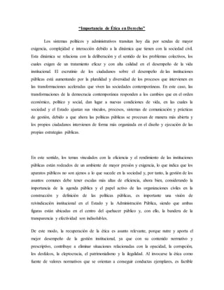 “Importancia de Ética en Derecho”
Los sistemas políticos y administrativos transitan hoy día por sendas de mayor
exigencia, complejidad e interacción debido a la dinámica que tienen con la sociedad civil.
Esta dinámica se relaciona con la deliberación y el sentido de los problemas colectivos, los
cuales exigen de un tratamiento eficaz y con alta calidad en el desempeño de la vida
institucional. El escrutinio de los ciudadanos sobre el desempeño de las instituciones
públicas está aumentando por la pluralidad y diversidad de los procesos que intervienen en
las transformaciones aceleradas que viven las sociedades contemporáneas. En este caso, las
transformaciones de la democracia contemporánea responden a los cambios que en el orden
económico, político y social, dan lugar a nuevas condiciones de vida, en las cuales la
sociedad y el Estado ajustan sus vínculos, procesos, sistemas de comunicación y prácticas
de gestión, debido a que ahora las políticas públicas se procesan de manera más abierta y
los propios ciudadanos intervienen de forma más organizada en el diseño y ejecución de las
propias estrategias públicas.
En este sentido, los temas vinculados con la eficiencia y el rendimiento de las instituciones
públicas están rodeados de un ambiente de mayor presión y exigencia, lo que indica que los
aparatos públicos no son ajenos a lo que sucede en la sociedad y, por tanto, la gestión de los
asuntos comunes debe tener escalas más altas de eficiencia, ahora bien, considerando la
importancia de la agenda pública y el papel activo de las organizaciones civiles en la
construcción y definición de las políticas públicas, es importante una visión de
reivindicación institucional en el Estado y la Administración Pública, siendo que ambas
figuras están ubicadas en el centro del quehacer público y, con ello, la bandera de la
transparencia y efectividad son indisolubles.
De este modo, la recuperación de la ética es asunto relevante, porque nutre y aporta el
mejor desempeño de la gestión institucional, ya que con su contenido normativo y
prescriptivo, contribuye a eliminar situaciones relacionadas con la opacidad, la corrupción,
los desfalcos, la cleptocracia, el patrimonialismo y la ilegalidad. Al invocarse la ética como
fuente de valores normativos que se orientan a conseguir conductas ejemplares, es factible
 