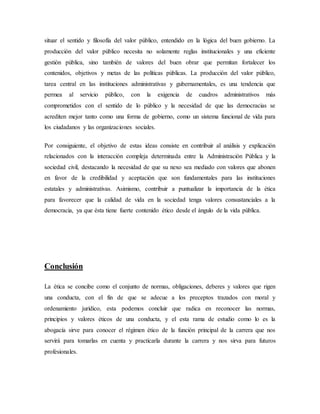 situar el sentido y filosofía del valor público, entendido en la lógica del buen gobierno. La
producción del valor público necesita no solamente reglas institucionales y una eficiente
gestión pública, sino también de valores del buen obrar que permitan fortalecer los
contenidos, objetivos y metas de las políticas públicas. La producción del valor público,
tarea central en las instituciones administrativas y gubernamentales, es una tendencia que
permea al servicio público, con la exigencia de cuadros administrativos más
comprometidos con el sentido de lo público y la necesidad de que las democracias se
acrediten mejor tanto como una forma de gobierno, como un sistema funcional de vida para
los ciudadanos y las organizaciones sociales.
Por consiguiente, el objetivo de estas ideas consiste en contribuir al análisis y explicación
relacionados con la interacción compleja determinada entre la Administración Pública y la
sociedad civil, destacando la necesidad de que su nexo sea mediado con valores que abonen
en favor de la credibilidad y aceptación que son fundamentales para las instituciones
estatales y administrativas. Asimismo, contribuir a puntualizar la importancia de la ética
para favorecer que la calidad de vida en la sociedad tenga valores consustanciales a la
democracia, ya que ésta tiene fuerte contenido ético desde el ángulo de la vida pública.
Conclusión
La ética se concibe como el conjunto de normas, obligaciones, deberes y valores que rigen
una conducta, con el fin de que se adecue a los preceptos trazados con moral y
ordenamiento jurídico, esta podemos concluir que radica en reconocer las normas,
principios y valores éticos de una conducta, y el esta rama de estudio como lo es la
abogacía sirve para conocer el régimen ético de la función principal de la carrera que nos
servirá para tomarlas en cuenta y practicarla durante la carrera y nos sirva para futuros
profesionales.
 