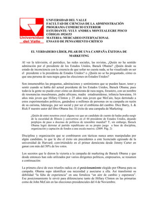 UNIVERSIDAD DEL VALLE
                    FACULTAD DE CIENCIAS DE LA ADMINISTRACIÓN
                    PROGRAMA COMERCIO EXTERIOR
                    ESTUDIANTE: YULY ANDREA MONTEALEGRE PISCO
                    CÓDIGO: 0924153
                    MATERIA: MERCADEO INTERNACIONAL
                    ENSAYO DE PENSAMIENTO CRÍTICO


       EL VERDADERO LÍDER, PILAR DE UNA CAMPAÑA ÉXITOSA DE
                            MARKETING

Al ver la televisión, el periódico, las redes sociales, las revistas, ¿Quién no ha sentido
admiración por el presidente de los Estados Unidos, Barack Obama? ¿Quién desde su
estado de inconciencia con la creencia de que soñar no cuesta nada, se ha visualizado en ser
el presidente o la presidenta de Estados Unidos? o ¿Quién no se ha preguntado, cómo es
que una persona de raza negra gana las elecciones en Estados Unidos?

Son innumerables las preguntas, admiraciones y sentimientos que se pueden hacer, tener y
sentir cuando se habla del actual presidente de los Estados Unidos, Barack Obama; pues
todavía la gente no puede creer cómo un demócrata de raza negra, forastero, con un nombre
de resonancias musulmanes, padre africano, madre estadounidense, infancia hawaiana, 16
años más joven que Hillary Clinton y 25 años más joven que McCain, haya derrotado a
estos experimentados políticos, ganándose a millones de personas en su campaña en razón
de su carisma, liderazgo, por ser social y por ser el emblema del cambio. Dice Barry, L &
Rick F nuestro autor del libro Obama Inc. El éxito de una campaña de Marketing:

       ¿Quién de entre nosotros creyó alguna vez que un candidato de cuento de hadas podía surgir
       de la oscuridad de Illinois y convertirse en el 44 presidente de Estados Unidos, dejando
       perplejos de paso a docenas de políticos de renombre mundial? Y, sin embargo, Barack
       Obama logró derrotar al partido republicano en su propio juego a base de disciplina,
       organización y captación de fondos a una escala masiva. (2009. Pág. 2)

Disciplina y organización que se combinaron con tácticas nunca antes manipuladas por
algún candidato, lo que le dio el éxito sin precedentes a este licenciado egresado de la
universidad de Harvard; convirtiéndolo en el primer demócrata desde Jimmy Carter en
ganar con más del 50% de los votos.

Los secretos que le dieron la victoria a la campaña de marketing de Barack Obama y que
desde entonces han sido utilizados por varios dirigentes políticos, empresarios, se resumen
a continuación:

La primera clave de esos triunfos radica en el posicionamiento elegido por Obama para su
campaña. Obama supo identificar esa necesidad y asociarse a ella. Así transformó su
debilidad “la falta de experiencia” en una fortaleza “un aire de cambio y esperanza”.
Ese posicionamiento le sirvió para diferenciarse tanto de Hillary Clinton en las primarias
como de John McCain en las elecciones presidenciales del 4 de Noviembre.
 