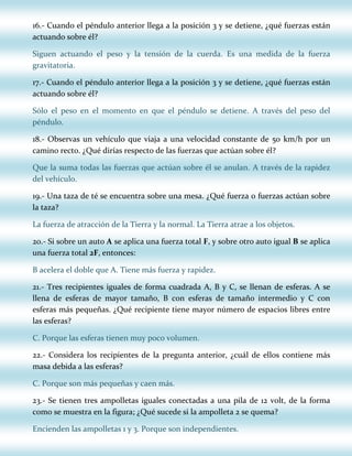 16.- Cuando el péndulo anterior llega a la posición 3 y se detiene, ¿qué fuerzas están
actuando sobre él?
Siguen actuando el peso y la tensión de la cuerda. Es una medida de la fuerza
gravitatoria.
17.- Cuando el péndulo anterior llega a la posición 3 y se detiene, ¿qué fuerzas están
actuando sobre él?
Sólo el peso en el momento en que el péndulo se detiene. A través del peso del
péndulo.
18.- Observas un vehículo que viaja a una velocidad constante de 50 km/h por un
camino recto. ¿Qué dirías respecto de las fuerzas que actúan sobre él?
Que la suma todas las fuerzas que actúan sobre él se anulan. A través de la rapidez
del vehículo.
19.- Una taza de té se encuentra sobre una mesa. ¿Qué fuerza o fuerzas actúan sobre
la taza?
La fuerza de atracción de la Tierra y la normal. La Tierra atrae a los objetos.
20.- Si sobre un auto A se aplica una fuerza total F, y sobre otro auto igual B se aplica
una fuerza total 2F, entonces:
B acelera el doble que A. Tiene más fuerza y rapidez.
21.- Tres recipientes iguales de forma cuadrada A, B y C, se llenan de esferas. A se
llena de esferas de mayor tamaño, B con esferas de tamaño intermedio y C con
esferas más pequeñas. ¿Qué recipiente tiene mayor número de espacios libres entre
las esferas?
C. Porque las esferas tienen muy poco volumen.
22.- Considera los recipientes de la pregunta anterior, ¿cuál de ellos contiene más
masa debida a las esferas?
C. Porque son más pequeñas y caen más.
23.- Se tienen tres ampolletas iguales conectadas a una pila de 12 volt, de la forma
como se muestra en la figura; ¿Qué sucede si la ampolleta 2 se quema?
Encienden las ampolletas 1 y 3. Porque son independientes.

 