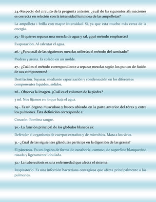 24.-Respecto del circuito de la pregunta anterior, ¿cuál de las siguientes afirmaciones
es correcta en relación con la intensidad luminosa de las ampolletas?
La ampolleta 1 brilla con mayor intensidad. Si, ya que esta mucho más cerca de la
energía.
25.- Si quieres separar una mezcla de agua y sal, ¿qué método emplearías?
Evaporación. Al calentar el agua.
26.- ¿Para cuál de las siguientes mezclas utilerías el método del tamizado?
Piedras y arena. Es colado en un molde.
27.- ¿Cuál es el método correspondiente a separar mezclas según los puntos de fusión
de sus componentes?
Destilación. Separar, mediante vaporización y condensación en los diferentes
componentes líquidos, sólidos.
28.- Observa la imagen. ¿Cuál es el volumen de la piedra?
3 ml. Nos fijamos en lo que baja el agua.
29.- Es un órgano musculoso y hueco ubicado en la parte anterior del tórax y entre
los pulmones. Ésta definición corresponde a:
Corazón. Bombea sangre.
30.- La función principal de los glóbulos blancos es:
Defender el organismo de cuerpos extraños y de microbios. Mata a los virus.
31.- ¿Cuál de las siguientes glándulas participa en la digestión de las grasas?
El páncreas. Es un órgano de forma de zanahoria, carnoso, de superficie blanquecino
rosada y ligeramente lobulada.
32.- La tuberculosis es una enfermedad que afecta el sistema:
Respiratorio. Es una infección bacteriana contagiosa que afecta principalmente a los
pulmones.

 