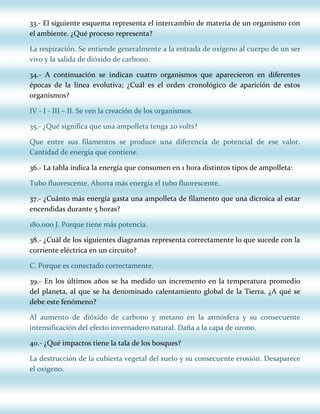 33.- El siguiente esquema representa el intercambio de materia de un organismo con
el ambiente. ¿Qué proceso representa?
La respiración. Se entiende generalmente a la entrada de oxígeno al cuerpo de un ser
vivo y la salida de dióxido de carbono.
34.- A continuación se indican cuatro organismos que aparecieron en diferentes
épocas de la línea evolutiva; ¿Cuál es el orden cronológico de aparición de estos
organismos?
IV - I - III – II. Se ven la creación de los organismos.
35.- ¿Qué significa que una ampolleta tenga 20 volts?
Que entre sus filamentos se produce una diferencia de potencial de ese valor.
Cantidad de energía que contiene.
36.- La tabla indica la energía que consumen en 1 hora distintos tipos de ampolleta:
Tubo fluorescente. Ahorra más energía el tubo fluorescente.
37.- ¿Cuánto más energía gasta una ampolleta de filamento que una dicroica al estar
encendidas durante 5 horas?
180.000 J. Porque tiene más potencia.
38.- ¿Cuál de los siguientes diagramas representa correctamente lo que sucede con la
corriente eléctrica en un circuito?
C. Porque es conectado correctamente.
39.- En los últimos años se ha medido un incremento en la temperatura promedio
del planeta, al que se ha denominado calentamiento global de la Tierra. ¿A qué se
debe este fenómeno?
Al aumento de dióxido de carbono y metano en la atmósfera y su consecuente
intensificación del efecto invernadero natural. Daña a la capa de ozono.
40.- ¿Qué impactos tiene la tala de los bosques?
La destrucción de la cubierta vegetal del suelo y su consecuente erosión. Desaparece
el oxigeno.

 