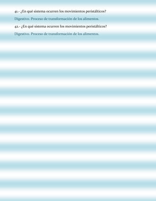 41.- ¿En qué sistema ocurren los movimientos peristálticos?
Digestivo. Proceso de transformación de los alimentos.
42.- ¿En qué sistema ocurren los movimientos peristálticos?
Digestivo. Proceso de transformación de los alimentos.

 