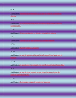 9°- A
Justificación: Aumenta la temperatura y, ya que se trata de un líquido es
cinética
10°-C
Justificación: Es un átomo positivo se le introduce electrones y el átomo
queda neutro.
11°-C
Justificación: Es una combustión es siempre necesario el oxigeno
12°-A
Justificación:Coincide con lo que se mescla y contiene oxigeno
13°-D
Justificación: Tiene hidrógeno y oxigeno
14°-D
Justificación:La cuerda aplica una fuerza hacia la superficie al igual que el
péndulo
15°- B
Justificación:En la posición 2 el péndulo y la cuerda hacen fuerza hacia abajo
16°-C
Justificación:La cuerda tiene tensión ya que ejerce fuerza y el peso del
péndulo también participa
17°-B
Justificación: Se impulsan y sigue la tensión de la cuerda

 