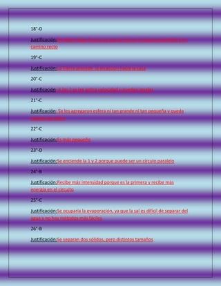 18°-D
Justificación:No debe haber fuerza ya que así iría en la misma velocidad y en
camino recto
19°-C
Justificación:La Tierra procede la atracción hacia la casa
20°-C
Justificación: A las 2 se les aplica velocidad y quedan iguales
21°-C
Justificación: Se les agregaron esfera ni tan grande ni tan pequeña y queda
espacio de sobra
22°-C
Justificación:Es más pequeño
23°-D
Justificación:Se enciende la 1 y 2 porque puede ser un círculo paralelo
24°-B
Justificación:Recibe más intensidad porque es la primera y recibe más
energía en el circuito
25°-C
Justificación:Se ocuparía la evaporación, ya que la sal es difícil de separar del
agua y no hay métodos más fáciles
26°-B
Justificación:Se separan dos sólidos, pero distintos tamaños

 